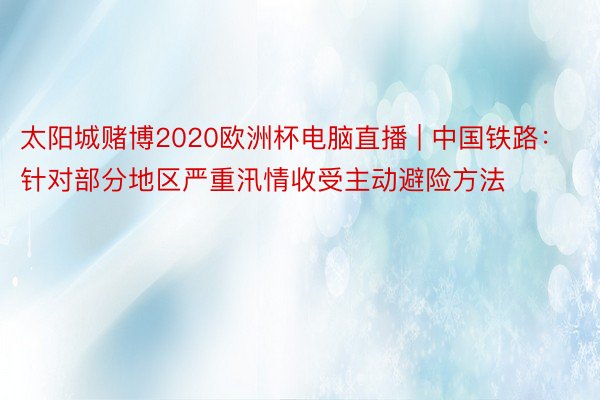 太阳城赌博2020欧洲杯电脑直播 | 中国铁路：针对部分地区严重汛情收受主动避险方法