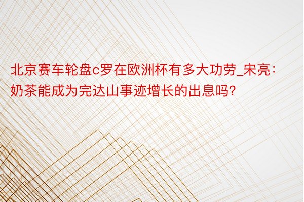 北京赛车轮盘c罗在欧洲杯有多大功劳_宋亮：奶茶能成为完达山事迹增长的出息吗？