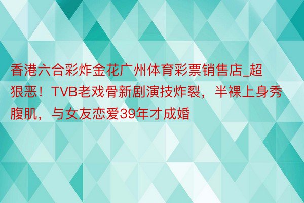 香港六合彩炸金花广州体育彩票销售店_超狠恶！TVB老戏骨新剧演技炸裂，半裸上身秀腹肌，与女友恋爱39年才成婚