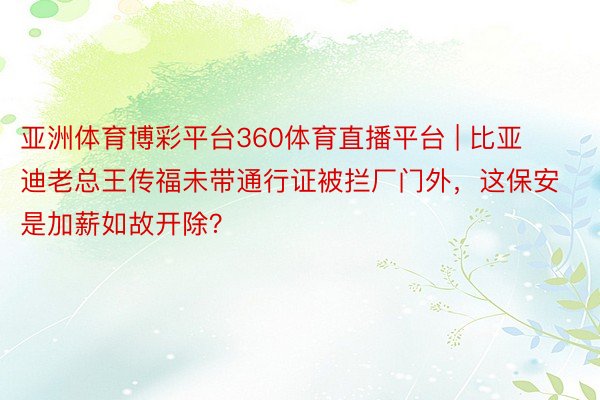 亚洲体育博彩平台360体育直播平台 | 比亚迪老总王传福未带通行证被拦厂门外，这保安是加薪如故开除？