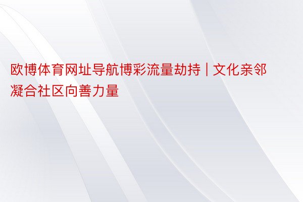 欧博体育网址导航博彩流量劫持 | 文化亲邻 凝合社区向善力量