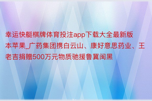 幸运快艇棋牌体育投注app下载大全最新版本苹果_广药集团携白云山、康好意思药业、王老吉捐赠500万元物质驰援鲁冀闽黑