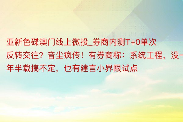 亚新色碟澳门线上微投_券商内测T+0单次反转交往？音尘疯传！有券商称：系统工程，没一年半载搞不定，也有建言小界限试点