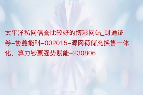 太平洋私网信誉比较好的博彩网站_财通证券-协鑫能科-002015-源网荷储充换售一体化，算力钞票强势赋能-230806