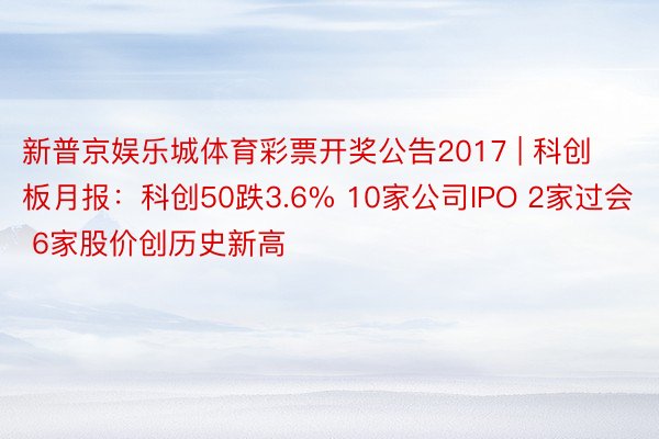 新普京娱乐城体育彩票开奖公告2017 | 科创板月报：科创50跌3.6% 10家公司IPO 2家过会 6家股价创历史新高