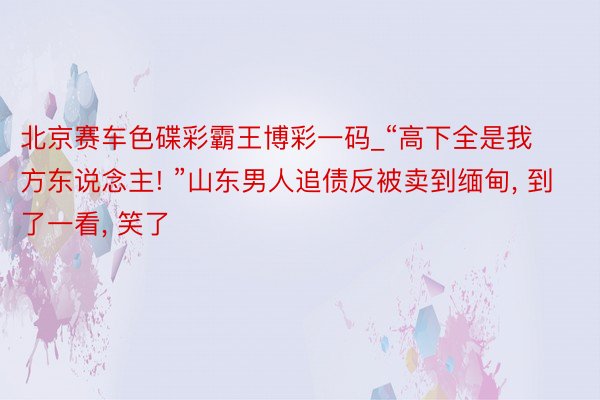 北京赛车色碟彩霸王博彩一码_“高下全是我方东说念主! ”山东男人追债反被卖到缅甸, 到了一看, 笑了