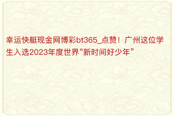 幸运快艇现金网博彩bt365_点赞！广州这位学生入选2023年度世界“新时间好少年”