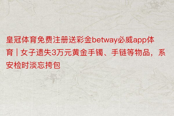 皇冠体育免费注册送彩金betway必威app体育 | 女子遗失3万元黄金手镯、手链等物品，系安检时淡忘挎包