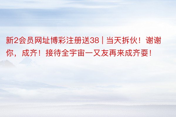 新2会员网址博彩注册送38 | 当天拆伙！谢谢你，成齐！接待全宇宙一又友再来成齐耍！