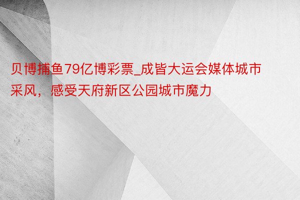 贝博捕鱼79亿博彩票_成皆大运会媒体城市采风，感受天府新区公园城市魔力