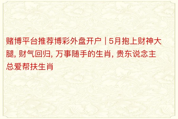 赌博平台推荐博彩外盘开户 | 5月抱上财神大腿, 财气回归, 万事随手的生肖, 贵东说念主总爱帮扶生肖