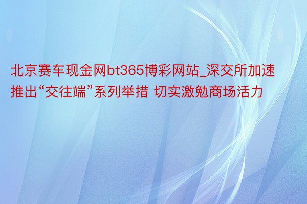 北京赛车现金网bt365博彩网站_深交所加速推出“交往端”系列举措 切实激勉商场活力