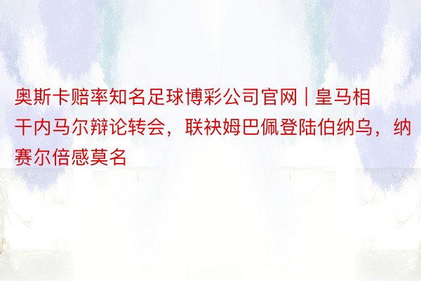 奥斯卡赔率知名足球博彩公司官网 | 皇马相干内马尔辩论转会，联袂姆巴佩登陆伯纳乌，纳赛尔倍感莫名