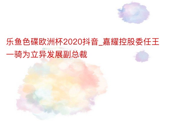 乐鱼色碟欧洲杯2020抖音_嘉耀控股委任王一骑为立异发展副总裁