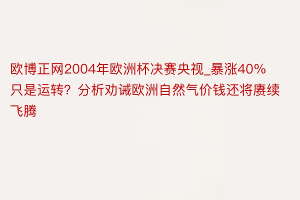 欧博正网2004年欧洲杯决赛央视_暴涨40%只是运转？分析劝诫欧洲自然气价钱还将赓续飞腾