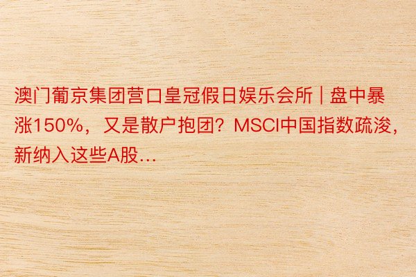 澳门葡京集团营口皇冠假日娱乐会所 | 盘中暴涨150%，又是散户抱团？MSCI中国指数疏浚，新纳入这些A股…
