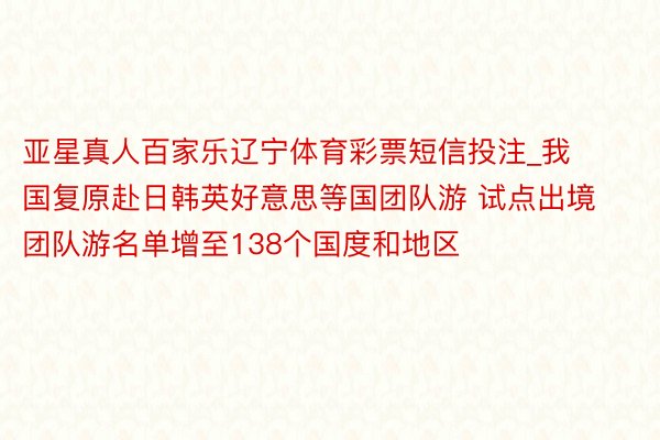 亚星真人百家乐辽宁体育彩票短信投注_我国复原赴日韩英好意思等国团队游 试点出境团队游名单增至138个国度和地区
