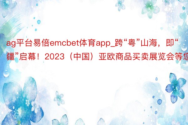 ag平台易倍emcbet体育app_跨“粤”山海，即“疆”启幕！2023（中国）亚欧商品买卖展览会等您来