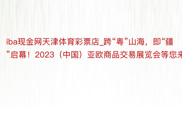 iba现金网天津体育彩票店_跨“粤”山海，即“疆”启幕！2023（中国）亚欧商品交易展览会等您来