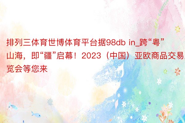 排列三体育世博体育平台据98db in_跨“粤”山海，即“疆”启幕！2023（中国）亚欧商品交易展览会等您来