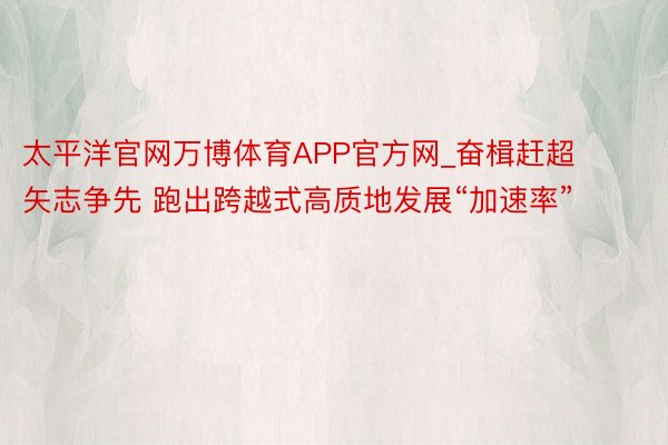 太平洋官网万博体育APP官方网_奋楫赶超 矢志争先 跑出跨越式高质地发展“加速率”