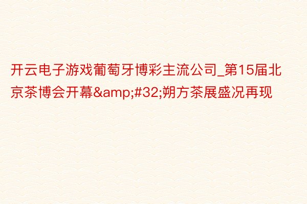开云电子游戏葡萄牙博彩主流公司_第15届北京茶博会开幕&#32;朔方茶展盛况再现