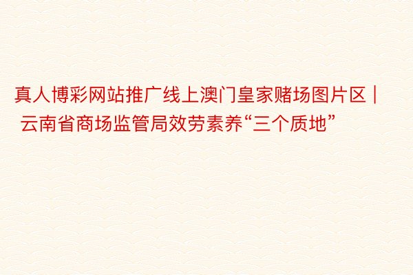真人博彩网站推广线上澳门皇家赌场图片区 | 云南省商场监管局效劳素养“三个质地”