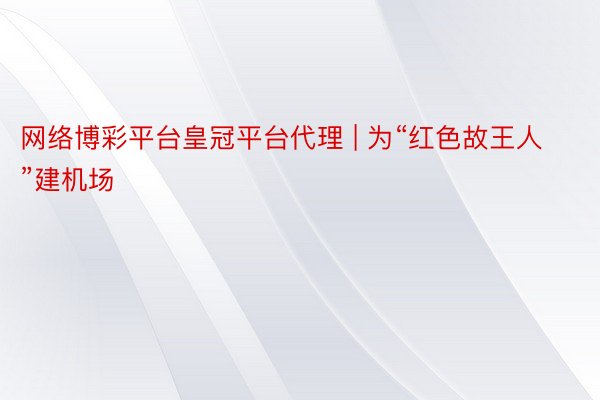 网络博彩平台皇冠平台代理 | 为“红色故王人”建机场