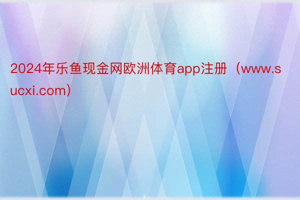 2024年乐鱼现金网欧洲体育app注册（www.sucxi.com）