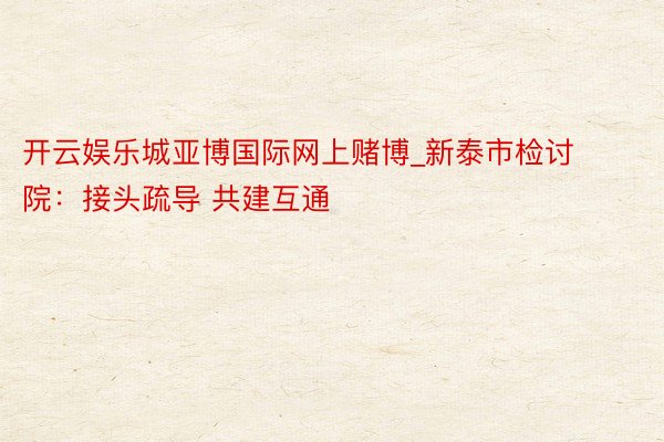 开云娱乐城亚博国际网上赌博_新泰市检讨院：接头疏导 共建互通