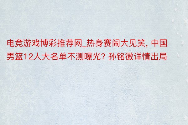 电竞游戏博彩推荐网_热身赛闹大见笑, 中国男篮12人大名单不测曝光? 孙铭徽详情出局