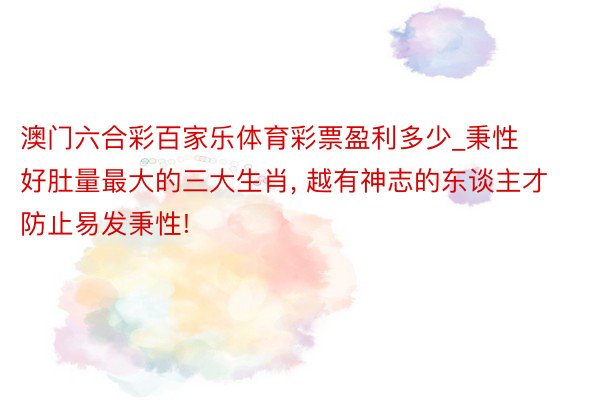 澳门六合彩百家乐体育彩票盈利多少_秉性好肚量最大的三大生肖, 越有神志的东谈主才防止易发秉性!