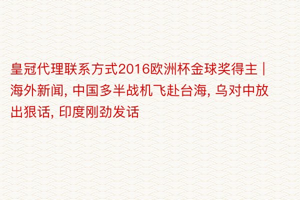 皇冠代理联系方式2016欧洲杯金球奖得主 | 海外新闻, 中国多半战机飞赴台海, 乌对中放出狠话, 印度刚劲发话