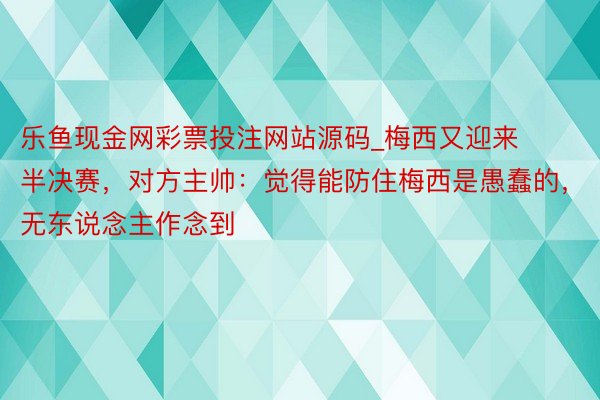 乐鱼现金网彩票投注网站源码_梅西又迎来半决赛，对方主帅：觉得能防住梅西是愚蠢的，无东说念主作念到