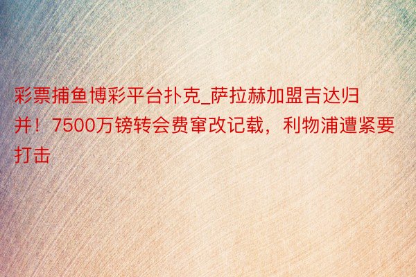 彩票捕鱼博彩平台扑克_萨拉赫加盟吉达归并！7500万镑转会费窜改记载，利物浦遭紧要打击