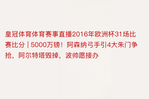 皇冠体育体育赛事直播2016年欧洲杯31场比赛比分 | 5000万镑！阿森纳弓手引4大朱门争抢，阿尔特塔毁掉，波帅愿接办