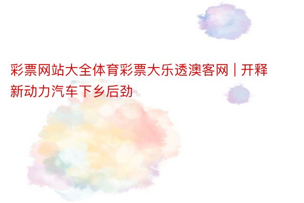 彩票网站大全体育彩票大乐透澳客网 | 开释新动力汽车下乡后劲