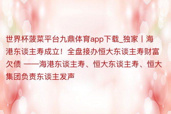 世界杯菠菜平台九鼎体育app下载_独家丨海港东谈主寿成立！全盘接办恒大东谈主寿财富欠债 ——海港东谈主寿、恒大东谈主寿、恒大集团负责东谈主发声