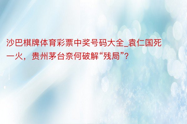 沙巴棋牌体育彩票中奖号码大全_袁仁国死一火，贵州茅台奈何破解“残局”？