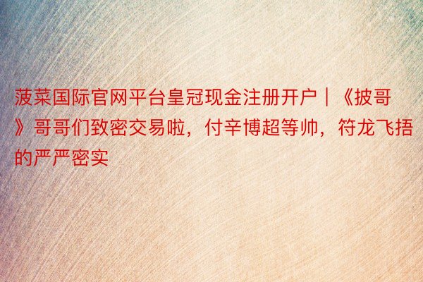 菠菜国际官网平台皇冠现金注册开户 | 《披哥》哥哥们致密交易啦，付辛博超等帅，符龙飞捂的严严密实