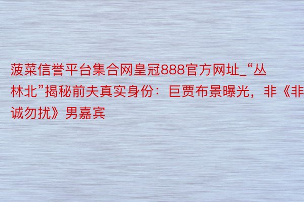菠菜信誉平台集合网皇冠888官方网址_“丛林北”揭秘前夫真实身份：巨贾布景曝光，非《非诚勿扰》男嘉宾