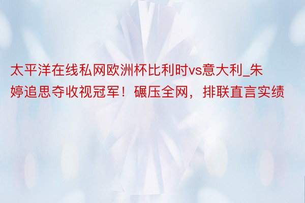 太平洋在线私网欧洲杯比利时vs意大利_朱婷追思夺收视冠军！碾压全网，排联直言实绩