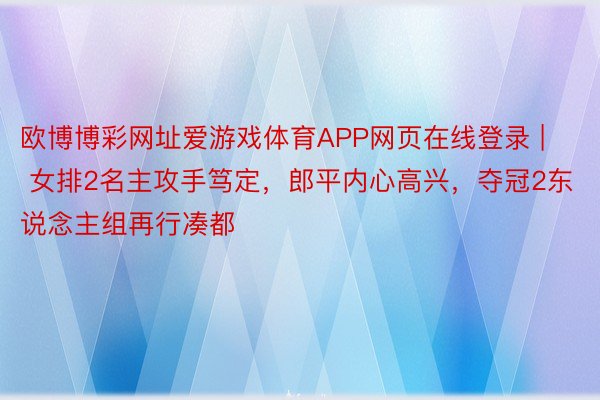 欧博博彩网址爱游戏体育APP网页在线登录 | 女排2名主攻手笃定，郎平内心高兴，夺冠2东说念主组再行凑都