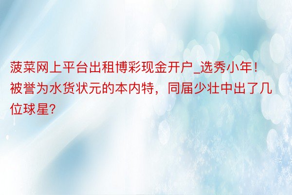 菠菜网上平台出租博彩现金开户_选秀小年！被誉为水货状元的本内特，同届少壮中出了几位球星？