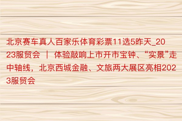 北京赛车真人百家乐体育彩票11选5昨天_2023服贸会 ｜ 体验敲响上市开市宝钟、“实景”走中轴线，北京西城金融、文旅两大展区亮相2023服贸会