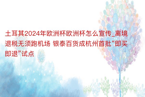 土耳其2024年欧洲杯欧洲杯怎么宣传_离境退税无须跑机场 银泰百货成杭州首批“即买即退”试点