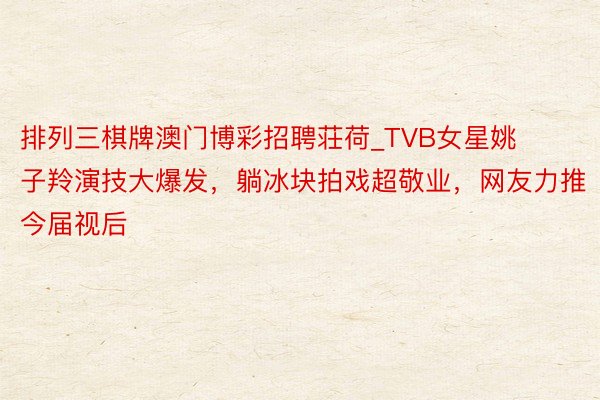 排列三棋牌澳门博彩招聘荘荷_TVB女星姚子羚演技大爆发，躺冰块拍戏超敬业，网友力推今届视后