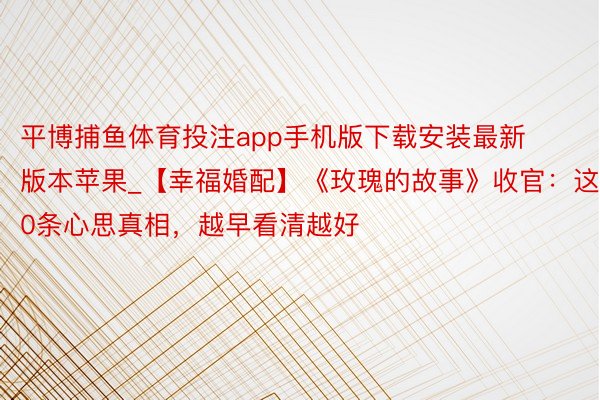 平博捕鱼体育投注app手机版下载安装最新版本苹果_【幸福婚配】《玫瑰的故事》收官：这10条心思真相，越早看清越好