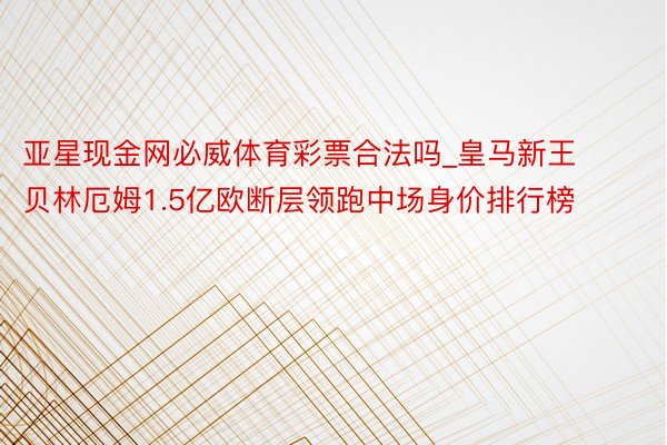 亚星现金网必威体育彩票合法吗_皇马新王贝林厄姆1.5亿欧断层领跑中场身价排行榜