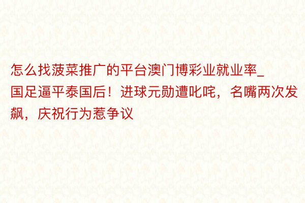 怎么找菠菜推广的平台澳门博彩业就业率_国足逼平泰国后！进球元勋遭叱咤，名嘴两次发飙，庆祝行为惹争议